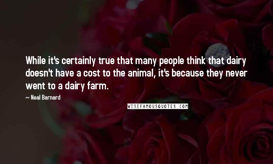 Neal Barnard Quotes: While it's certainly true that many people think that dairy doesn't have a cost to the animal, it's because they never went to a dairy farm.