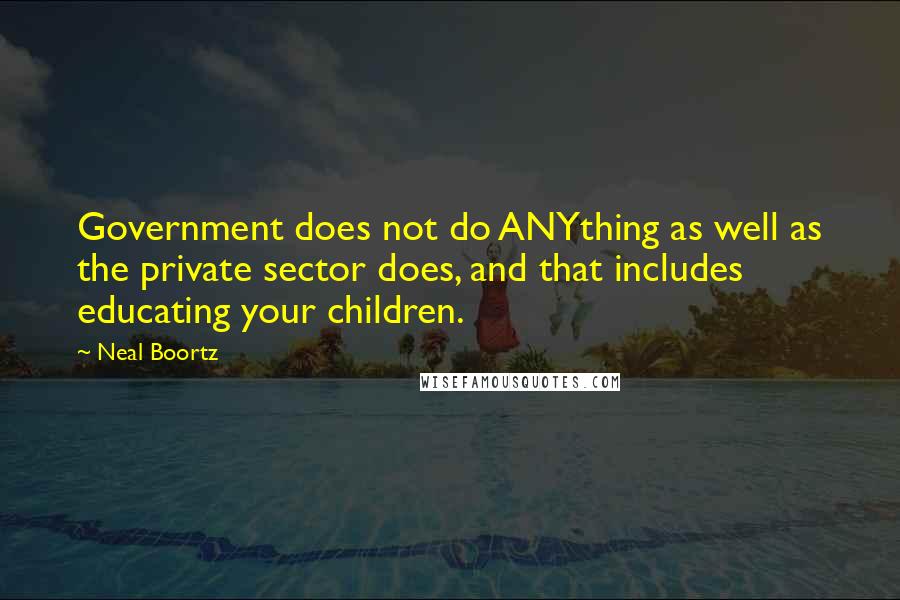 Neal Boortz Quotes: Government does not do ANYthing as well as the private sector does, and that includes educating your children.