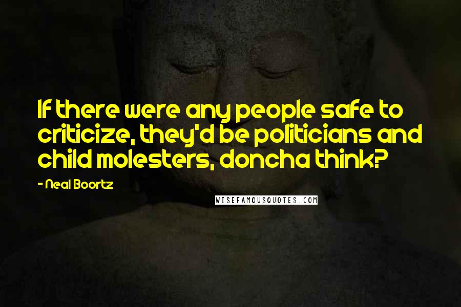 Neal Boortz Quotes: If there were any people safe to criticize, they'd be politicians and child molesters, doncha think?