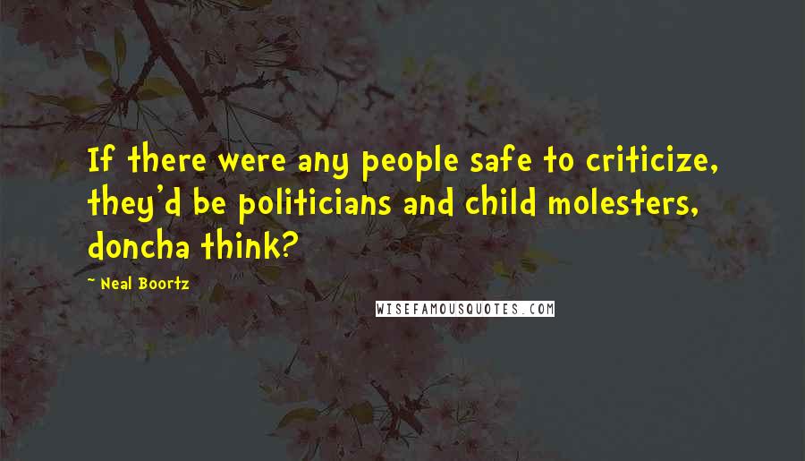 Neal Boortz Quotes: If there were any people safe to criticize, they'd be politicians and child molesters, doncha think?