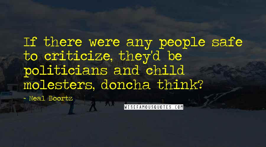 Neal Boortz Quotes: If there were any people safe to criticize, they'd be politicians and child molesters, doncha think?