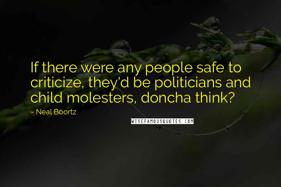 Neal Boortz Quotes: If there were any people safe to criticize, they'd be politicians and child molesters, doncha think?