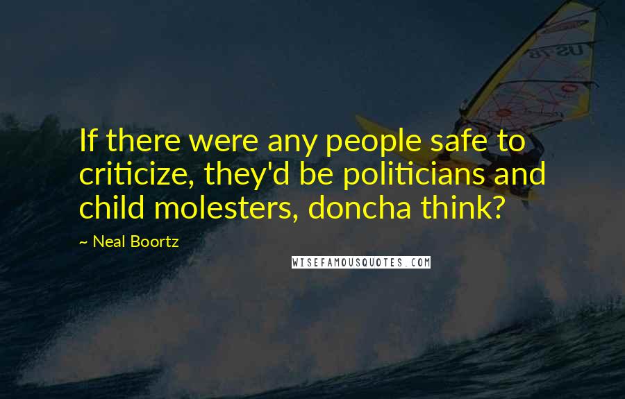 Neal Boortz Quotes: If there were any people safe to criticize, they'd be politicians and child molesters, doncha think?