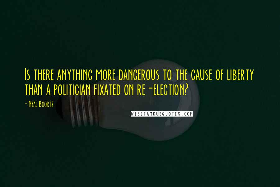 Neal Boortz Quotes: Is there anything more dangerous to the cause of liberty than a politician fixated on re-election?