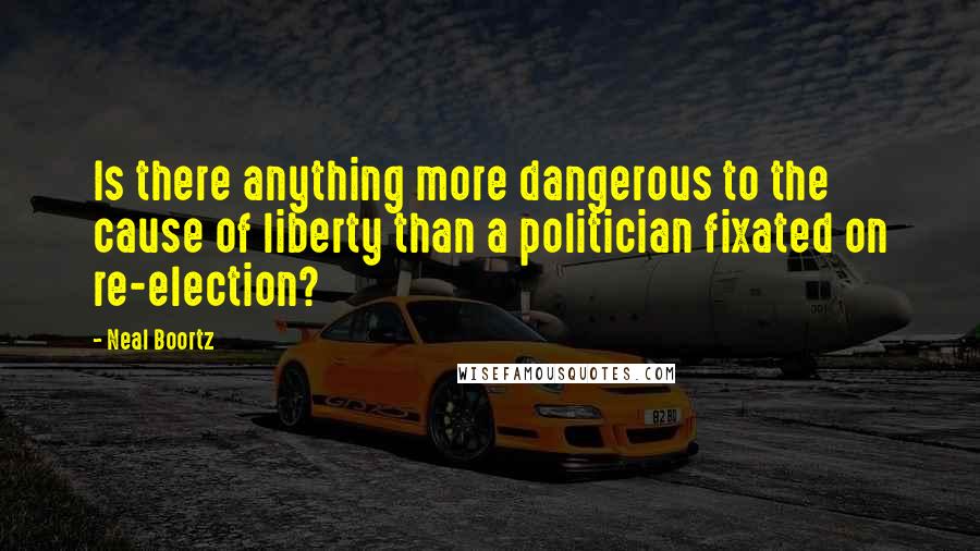 Neal Boortz Quotes: Is there anything more dangerous to the cause of liberty than a politician fixated on re-election?