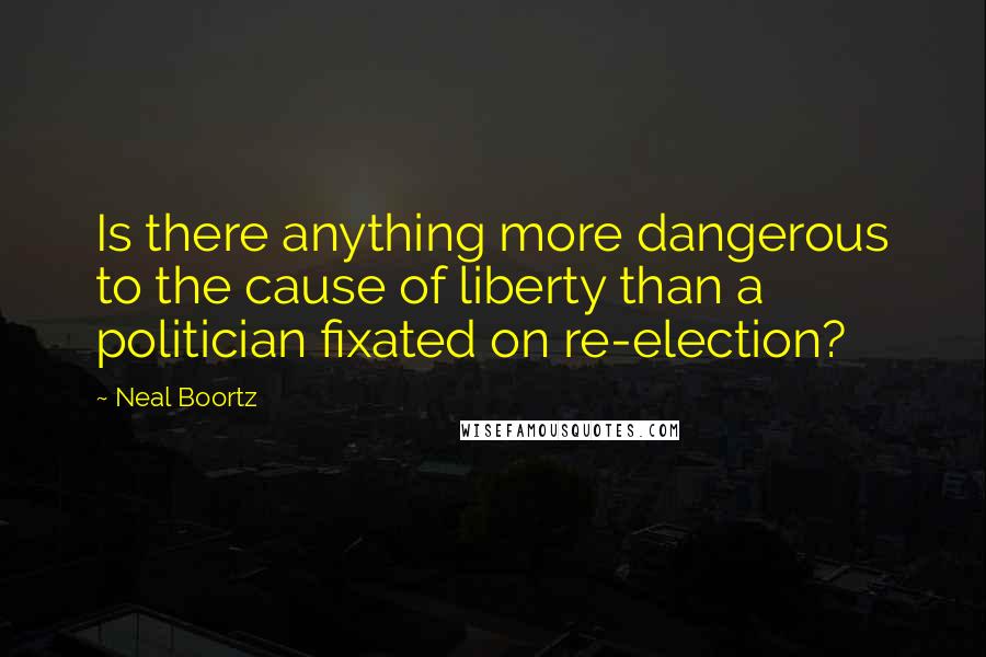 Neal Boortz Quotes: Is there anything more dangerous to the cause of liberty than a politician fixated on re-election?