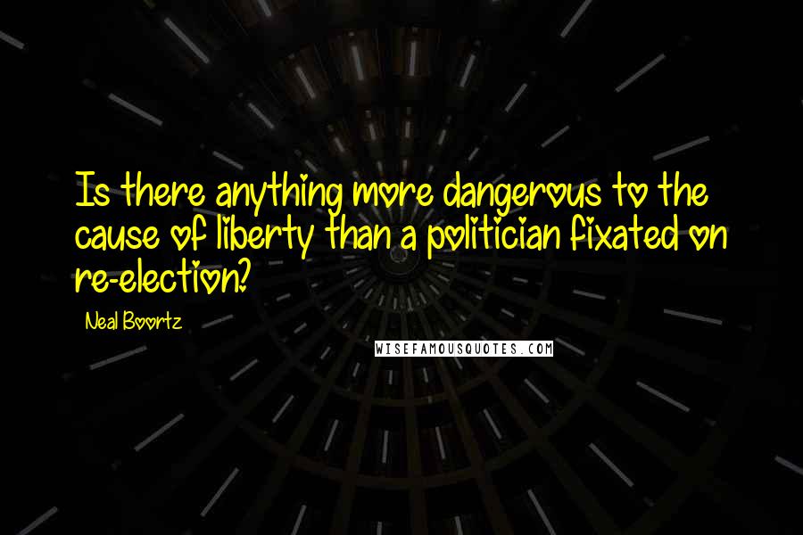 Neal Boortz Quotes: Is there anything more dangerous to the cause of liberty than a politician fixated on re-election?