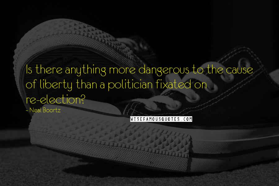 Neal Boortz Quotes: Is there anything more dangerous to the cause of liberty than a politician fixated on re-election?