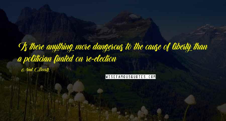 Neal Boortz Quotes: Is there anything more dangerous to the cause of liberty than a politician fixated on re-election?