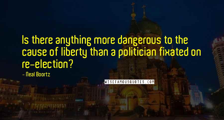 Neal Boortz Quotes: Is there anything more dangerous to the cause of liberty than a politician fixated on re-election?