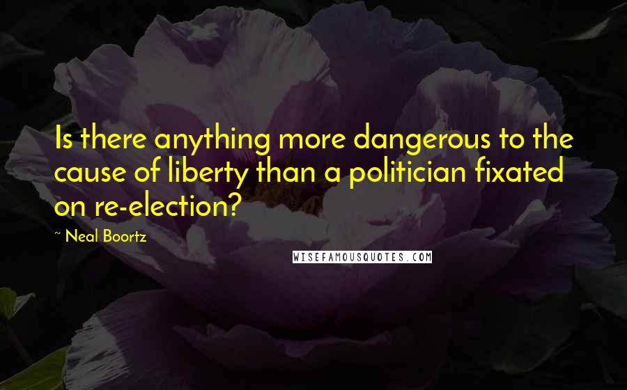 Neal Boortz Quotes: Is there anything more dangerous to the cause of liberty than a politician fixated on re-election?