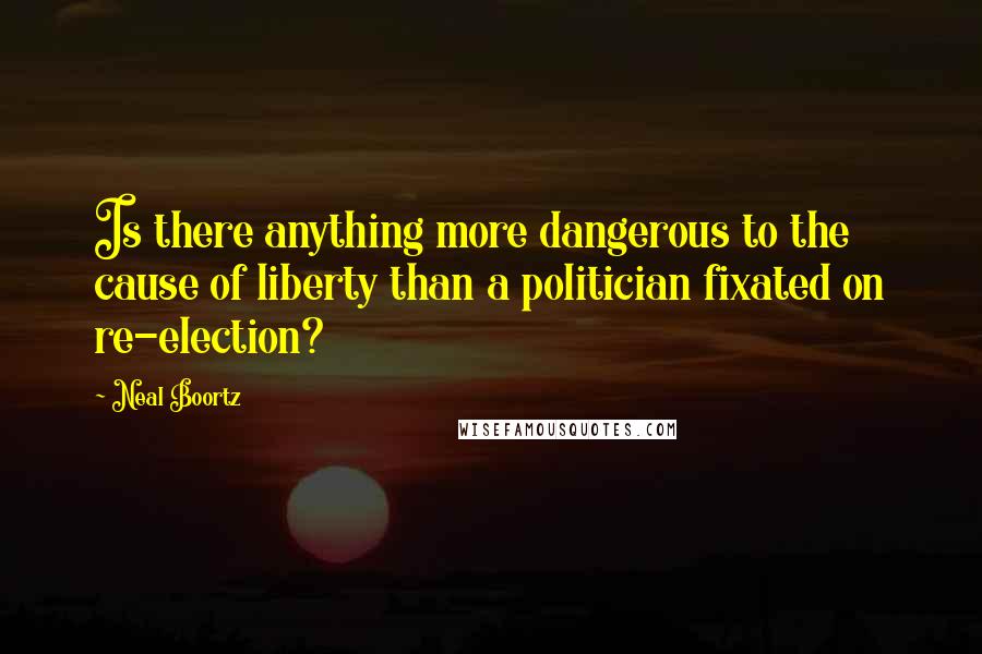 Neal Boortz Quotes: Is there anything more dangerous to the cause of liberty than a politician fixated on re-election?