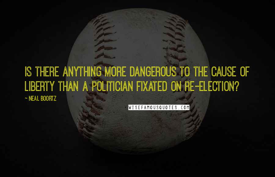 Neal Boortz Quotes: Is there anything more dangerous to the cause of liberty than a politician fixated on re-election?