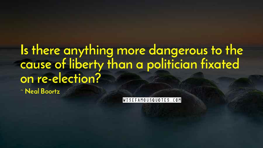 Neal Boortz Quotes: Is there anything more dangerous to the cause of liberty than a politician fixated on re-election?