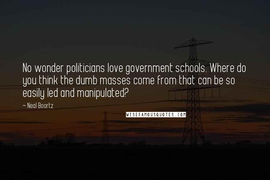 Neal Boortz Quotes: No wonder politicians love government schools. Where do you think the dumb masses come from that can be so easily led and manipulated?