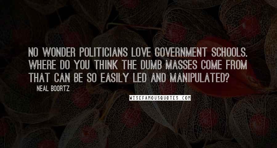 Neal Boortz Quotes: No wonder politicians love government schools. Where do you think the dumb masses come from that can be so easily led and manipulated?