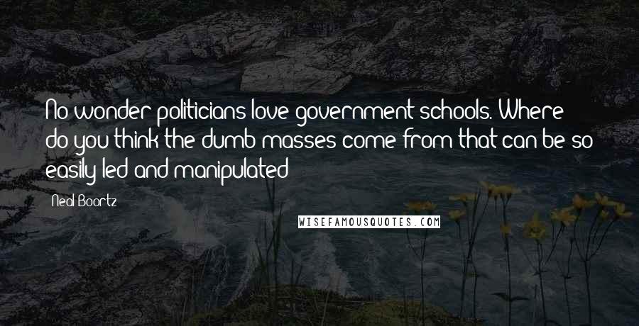 Neal Boortz Quotes: No wonder politicians love government schools. Where do you think the dumb masses come from that can be so easily led and manipulated?