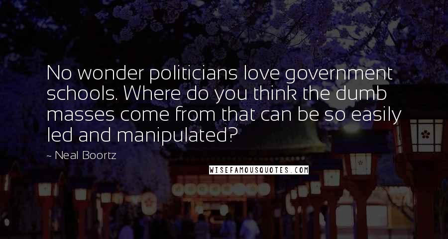 Neal Boortz Quotes: No wonder politicians love government schools. Where do you think the dumb masses come from that can be so easily led and manipulated?