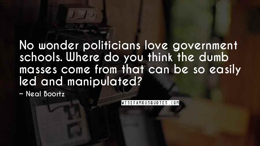 Neal Boortz Quotes: No wonder politicians love government schools. Where do you think the dumb masses come from that can be so easily led and manipulated?