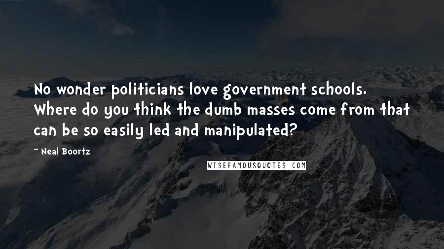 Neal Boortz Quotes: No wonder politicians love government schools. Where do you think the dumb masses come from that can be so easily led and manipulated?