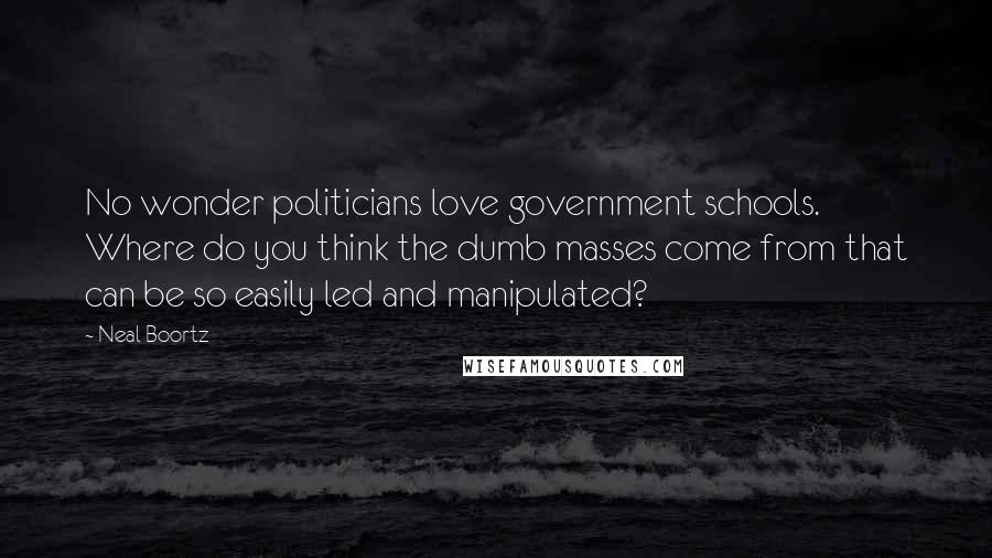 Neal Boortz Quotes: No wonder politicians love government schools. Where do you think the dumb masses come from that can be so easily led and manipulated?