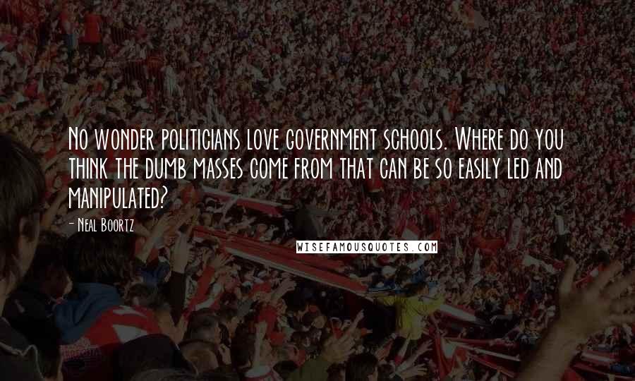 Neal Boortz Quotes: No wonder politicians love government schools. Where do you think the dumb masses come from that can be so easily led and manipulated?