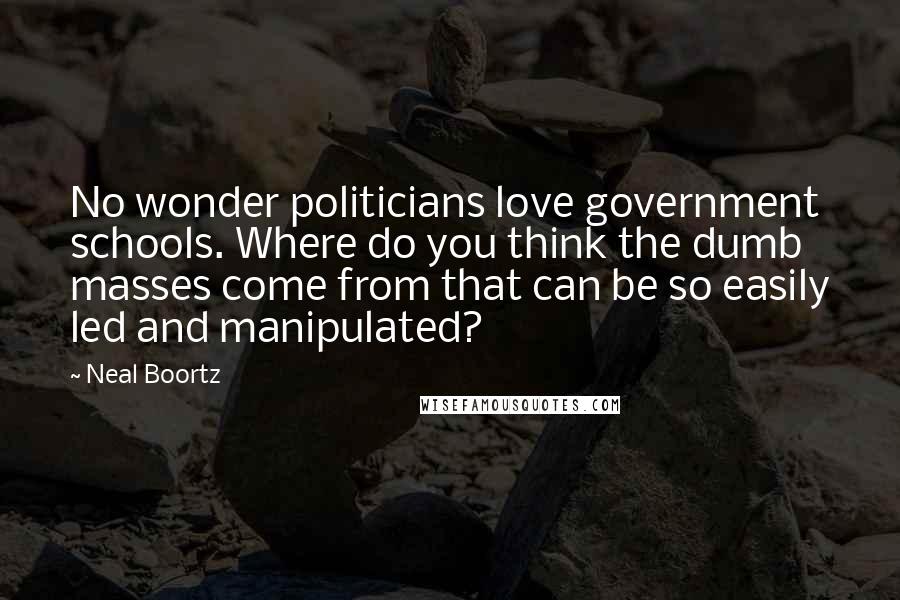 Neal Boortz Quotes: No wonder politicians love government schools. Where do you think the dumb masses come from that can be so easily led and manipulated?