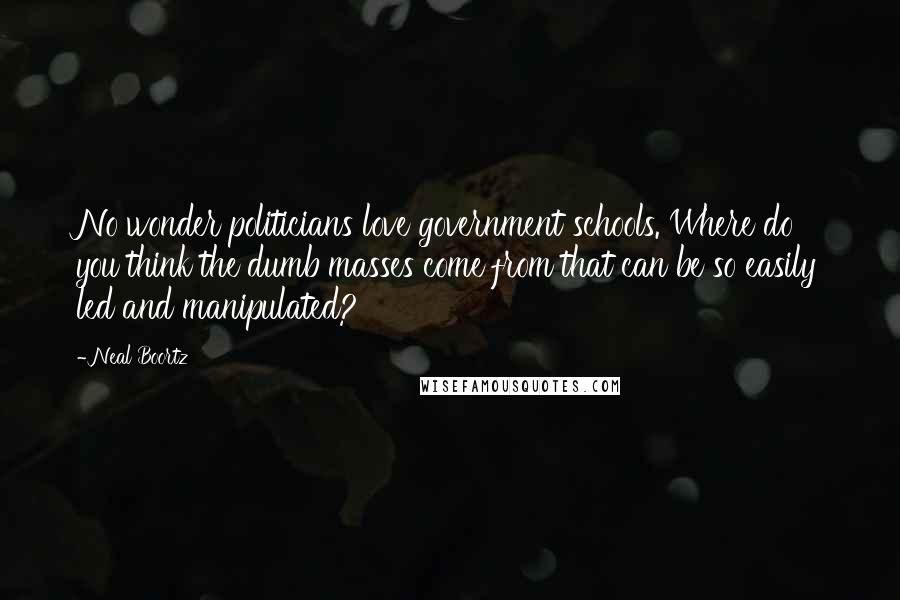 Neal Boortz Quotes: No wonder politicians love government schools. Where do you think the dumb masses come from that can be so easily led and manipulated?