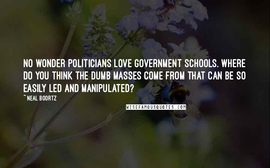 Neal Boortz Quotes: No wonder politicians love government schools. Where do you think the dumb masses come from that can be so easily led and manipulated?