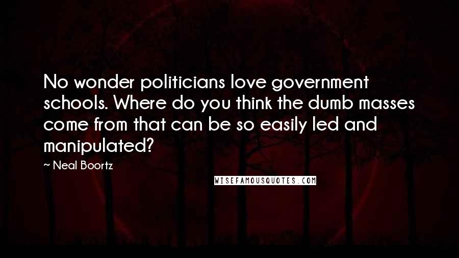 Neal Boortz Quotes: No wonder politicians love government schools. Where do you think the dumb masses come from that can be so easily led and manipulated?