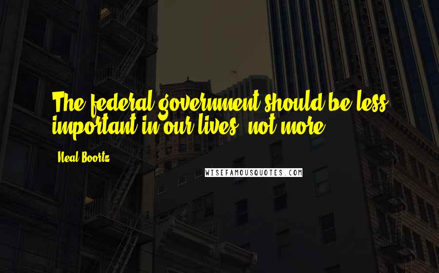 Neal Boortz Quotes: The federal government should be less important in our lives, not more.