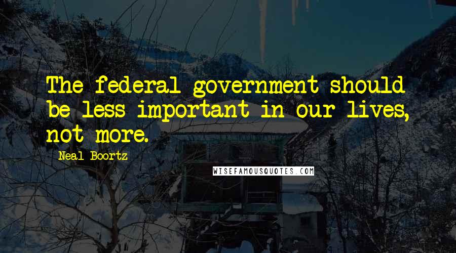 Neal Boortz Quotes: The federal government should be less important in our lives, not more.