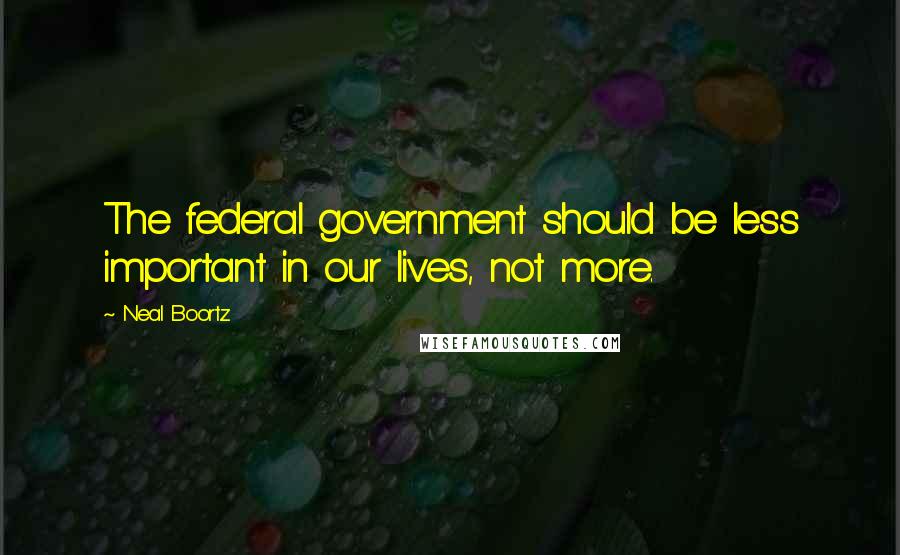 Neal Boortz Quotes: The federal government should be less important in our lives, not more.