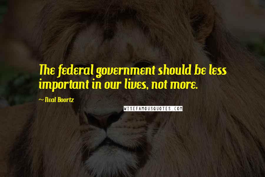 Neal Boortz Quotes: The federal government should be less important in our lives, not more.