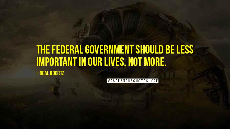 Neal Boortz Quotes: The federal government should be less important in our lives, not more.