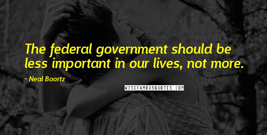 Neal Boortz Quotes: The federal government should be less important in our lives, not more.