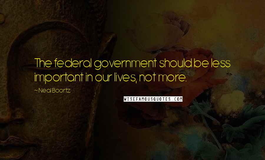 Neal Boortz Quotes: The federal government should be less important in our lives, not more.