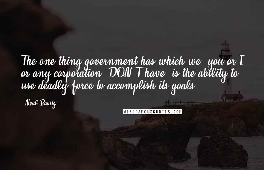Neal Boortz Quotes: The one thing government has which we (you or I or any corporation) DON'T have, is the ability to use deadly force to accomplish its goals.