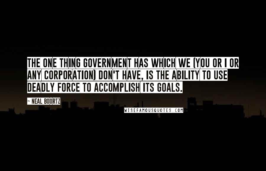 Neal Boortz Quotes: The one thing government has which we (you or I or any corporation) DON'T have, is the ability to use deadly force to accomplish its goals.