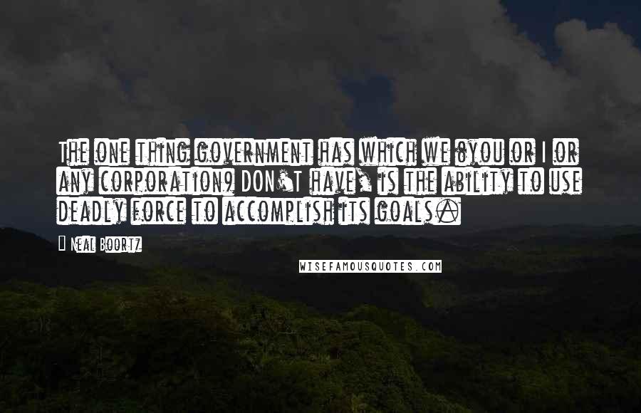 Neal Boortz Quotes: The one thing government has which we (you or I or any corporation) DON'T have, is the ability to use deadly force to accomplish its goals.