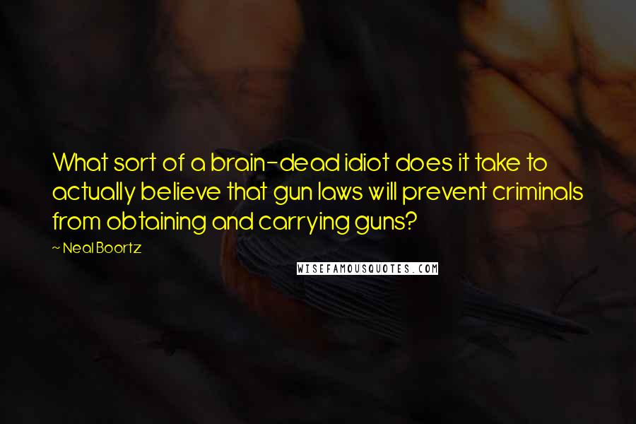 Neal Boortz Quotes: What sort of a brain-dead idiot does it take to actually believe that gun laws will prevent criminals from obtaining and carrying guns?