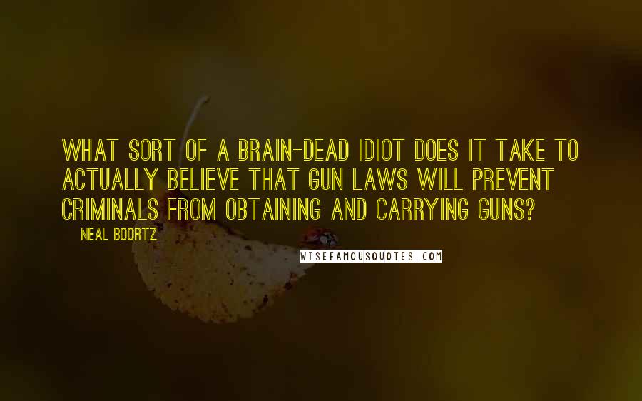 Neal Boortz Quotes: What sort of a brain-dead idiot does it take to actually believe that gun laws will prevent criminals from obtaining and carrying guns?