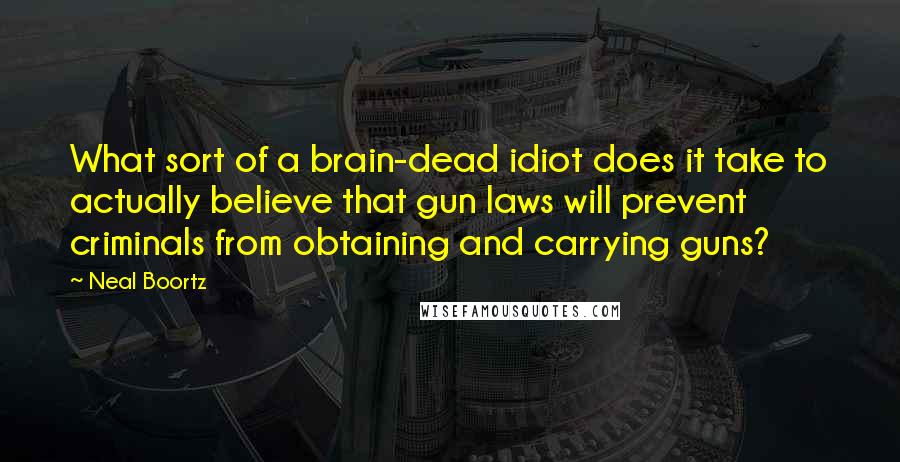 Neal Boortz Quotes: What sort of a brain-dead idiot does it take to actually believe that gun laws will prevent criminals from obtaining and carrying guns?