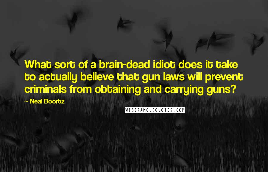 Neal Boortz Quotes: What sort of a brain-dead idiot does it take to actually believe that gun laws will prevent criminals from obtaining and carrying guns?