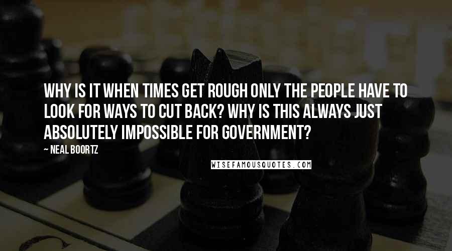 Neal Boortz Quotes: Why is it when times get rough only the people have to look for ways to cut back? Why is this always just absolutely impossible for government?