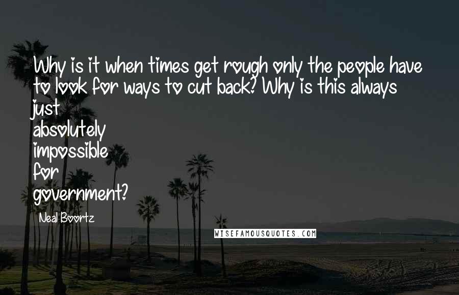 Neal Boortz Quotes: Why is it when times get rough only the people have to look for ways to cut back? Why is this always just absolutely impossible for government?