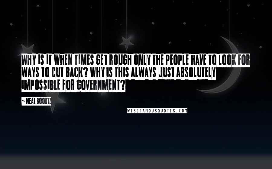 Neal Boortz Quotes: Why is it when times get rough only the people have to look for ways to cut back? Why is this always just absolutely impossible for government?