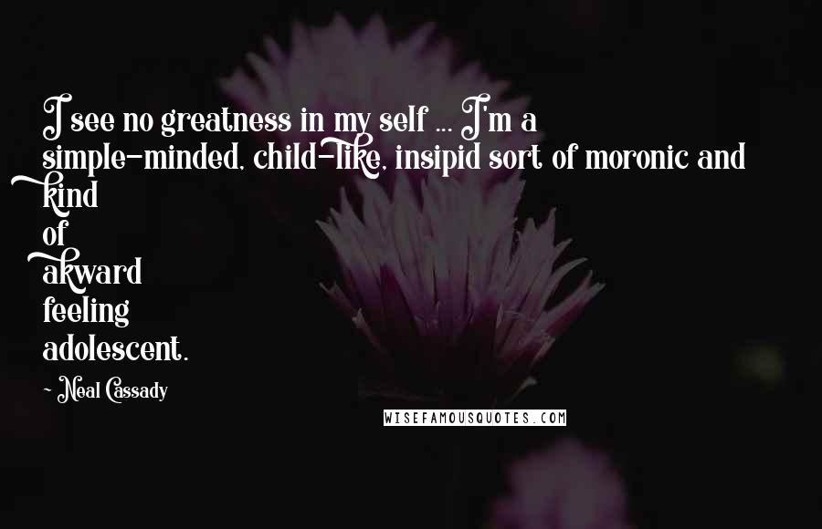 Neal Cassady Quotes: I see no greatness in my self ... I'm a simple-minded, child-like, insipid sort of moronic and kind of akward feeling adolescent.