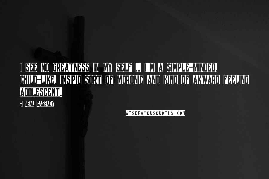 Neal Cassady Quotes: I see no greatness in my self ... I'm a simple-minded, child-like, insipid sort of moronic and kind of akward feeling adolescent.