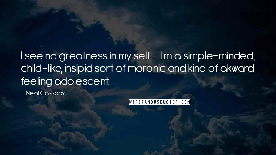 Neal Cassady Quotes: I see no greatness in my self ... I'm a simple-minded, child-like, insipid sort of moronic and kind of akward feeling adolescent.